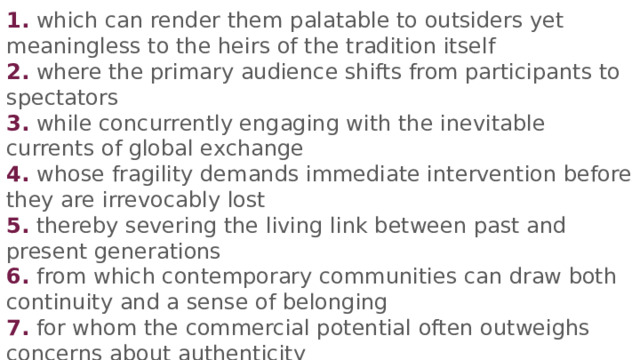 1. which can render them palatable to outsiders yet meaningless to the heirs of the tradition itself 2. where the primary audience shifts from participants to spectators 3. while concurrently engaging with the inevitable currents of global exchange 4. whose fragility demands immediate intervention before they are irrevocably lost 5. thereby severing the living link between past and present generations 6. from which contemporary communities can draw both continuity and a sense of belonging 7. for whom the commercial potential often outweighs concerns about authenticity Пропуск  A  B  C  D E  F Номер части palatable to - приятный, привлекательный (в этом контексте) 