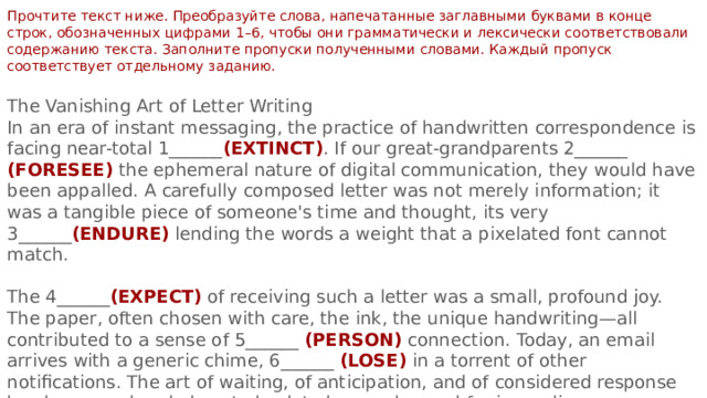 Прочтите текст ниже. Преобразуйте слова, напечатанные заглавными буквами в конце строк, обозначенных цифрами 1–6, чтобы они грамматически и лексически соответствовали содержанию текста. Заполните пропуски полученными словами. Каждый пропуск соответствует отдельному заданию. The Vanishing Art of Letter Writing In an era of instant messaging, the practice of handwritten correspondence is facing near-total 1______ (EXTINCT) . If our great-grandparents 2______ (FORESEE) the ephemeral nature of digital communication, they would have been appalled. A carefully composed letter was not merely information; it was a tangible piece of someone's time and thought, its very 3______ (ENDURE) lending the words a weight that a pixelated font cannot match. The 4______ (EXPECT) of receiving such a letter was a small, profound joy. The paper, often chosen with care, the ink, the unique handwriting—all contributed to a sense of 5______ (PERSON) connection. Today, an email arrives with a generic chime, 6______ (LOSE) in a torrent of other notifications. The art of waiting, of anticipation, and of considered response has been rendered almost obsolete by our demand for immediacy. 