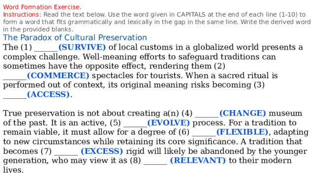 Word Formation Exercise. Instructions: Read the text below. Use the word given in CAPITALS at the end of each line (1-10) to form a word that fits grammatically and lexically in the gap in the same line. Write the derived word in the provided blanks. The Paradox of Cultural Preservation The (1) ______ (SURVIVE) of local customs in a globalized world presents a complex challenge. Well-meaning efforts to safeguard traditions can sometimes have the opposite effect, rendering them (2) ______ (COMMERCE) spectacles for tourists. When a sacred ritual is performed out of context, its original meaning risks becoming (3) ______ (ACCESS) . True preservation is not about creating a(n) (4) ______ (CHANGE) museum of the past. It is an active, (5) ______ (EVOLVE) process. For a tradition to remain viable, it must allow for a degree of (6) ______ (FLEXIBLE) , adapting to new circumstances while retaining its core significance. A tradition that becomes (7) ______ (EXCESS) rigid will likely be abandoned by the younger generation, who may view it as (8) ______ (RELEVANT) to their modern lives. The most successful cultural strategies are those that empower communities themselves. When people feel a sense of (9) ______ (OWN) over their heritage, they are more likely to engage in its (10) ______ (TRANSMIT) for future generations, ensuring it is a living practice, not a forgotten relic. 