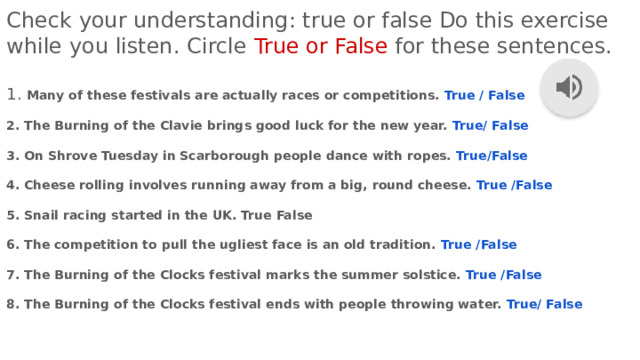 Check your understanding: true or false Do this exercise while you listen. Circle True or False for these sentences. 1. Many of these festivals are actually races or competitions. True / False  2. The Burning of the Clavie brings good luck for the new year. True/ False  3. On Shrove Tuesday in Scarborough people dance with ropes. True/False  4. Cheese rolling involves running away from a big, round cheese. True /False  5. Snail racing started in the UK. True False  6. The competition to pull the ugliest face is an old tradition. True /False  7. The Burning of the Clocks festival marks the summer solstice. True /False  8. The Burning of the Clocks festival ends with people throwing water. True/ False 