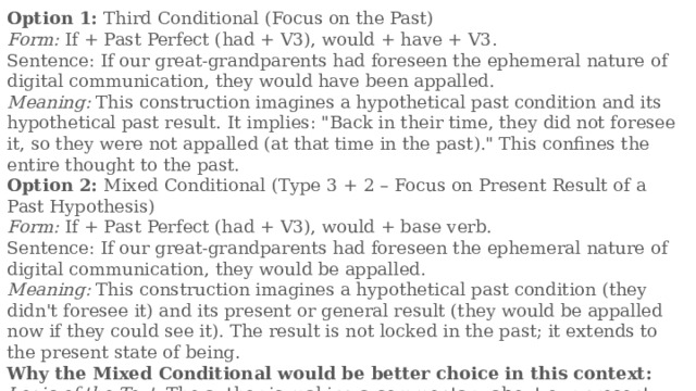 Option 1: Third Conditional (Focus on the Past) Form: If + Past Perfect (had + V3), would + have + V3. Sentence: If our great-grandparents had foreseen the ephemeral nature of digital communication, they would have been appalled. Meaning: This construction imagines a hypothetical past condition and its hypothetical past result. It implies: 