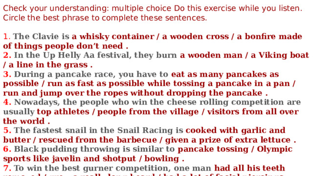 Check your understanding: multiple choice Do this exercise while you listen. Circle the best phrase to complete these sentences. 1.  The Clavie is a whisky container / a wooden cross / a bonfire made of things people don’t need . 2. In the Up Helly Aa festival, they burn a wooden man / a Viking boat / a line in the grass . 3. During a pancake race, you have to eat as many pancakes as possible / run as fast as possible while tossing a pancake in a pan / run and jump over the ropes without dropping the pancake .  4. Nowadays, the people who win the cheese rolling competition are usually top athletes / people from the village / visitors from all over the world . 5. The fastest snail in the Snail Racing is cooked with garlic and butter / rescued from the barbecue / given a prize of extra lettuce . 6. Black pudding throwing is similar to pancake tossing / Olympic sports like javelin and shotput / bowling . 7. To win the best gurner competition, one man had all his teeth removed / grew a really long beard / had a lot of facial piercings . 8. The Burning of the Clocks festival is 2 years old / 20 years old / 200 years old . 