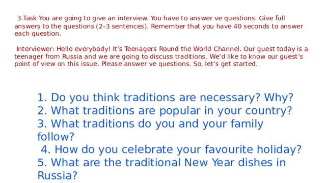  3.Task You are going to give an interview. You have to answer ve questions. Give full answers to the questions (2–3 sentences). Remember that you have 40 seconds to answer each question.   Interviewer: Hello everybody! It’s Teenagers Round the World Channel. Our guest today is a teenager from Russia and we are going to discuss traditions. We’d like to know our guest’s point of view on this issue. Please answer ve questions. So, let’s get started. 1. Do you think traditions are necessary? Why? 2. What traditions are popular in your country? 3. What traditions do you and your family follow?  4. How do you celebrate your favourite holiday? 5. What are the traditional New Year dishes in Russia? 