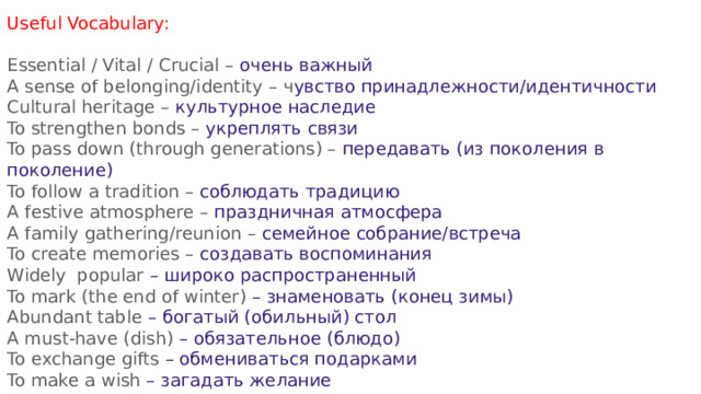 Useful Vocabulary: Essential / Vital / Crucial – очень важный A sense of belonging/identity – ч увство принадлежности/идентичности Cultural heritage – культурное наследие To strengthen bonds – укреплять связи To pass down (through generations) – передавать (из поколения в поколение) To follow a tradition – соблюдать традицию A festive atmosphere – праздничная атмосфера A family gathering/reunion – семейное собрание/встреча To create memories – создавать воспоминания Widely popular – широко распространенный To mark (the end of winter) – знаменовать (конец зимы) Abundant table – богатый (обильный) стол A must-have (dish) – обязательное (блюдо) To exchange gifts – обмениваться подарками To make a wish – загадать желание Fireworks / Firework display – фейерверк / салют 
