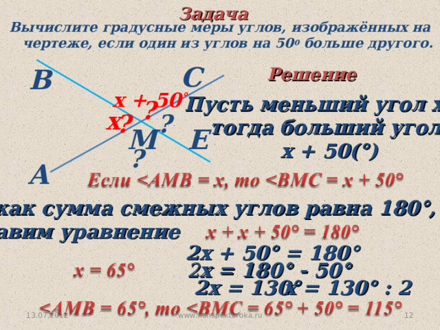 Задача Вычислите градусные меры углов, изображённых на  чертеже, если один из углов на 50 0 больше другого. С В Решение  х + 50 ° Пусть меньший угол х°, тогда больший угол  х + 50(°) ? х ? ? Е М ? A  Так как сумма смежных углов равна 180°, то  составим уравнение  2х + 50° = 180°  2 х = 180° - 50°  2х = 130°  х = 130° : 2 13.07.2012 10 www.konspekturoka.ru 
