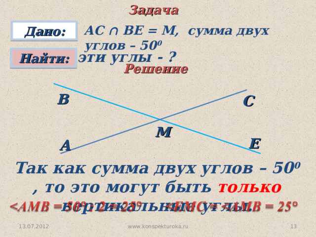 Задача АС ∩ ВЕ = М, сумма двух углов – 50 0 Дано: эти углы - ?  Найти: Решение В С М Е A Так как сумма двух углов – 50 0 , то это могут быть только вертикальные углы. www.konspekturoka.ru 10 13.07.2012 