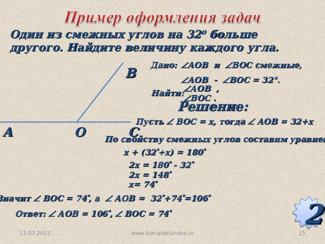 Один из смежных углов на 32 0 больше другого. Найдите величину каждого угла. Дано:  АОВ  и  ВОС смежные,  АОВ  -  В O С = 32 ° .  В  А O В  ,  В O С .  Найти: Решение: Пусть  ВОС = х, тогда  АОВ = 32+х О С А По свойству смежных углов составим уравнение x + (32  +x) = 180  2x = 180  - 32  2x = 148  x= 74  Значит  ВОС = 74  , а  АОВ = 32  +74  =106  2 Ответ:  АОВ = 106  ,  ВОС = 74  13.07.2012 15 www.konspekturoka.ru 