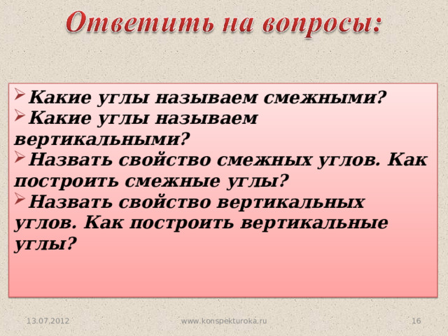 Какие углы называем смежными? Какие углы называем вертикальными? Назвать свойство смежных углов. Как построить смежные углы? Назвать свойство вертикальных углов. Как построить вертикальные углы?   13.07.2012 15 www.konspekturoka.ru 
