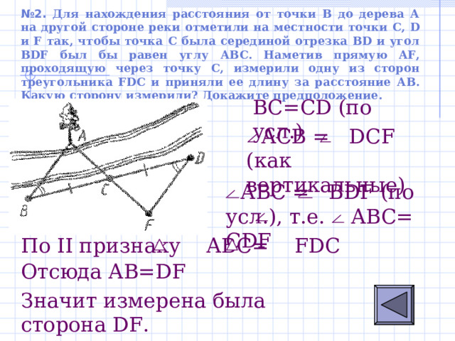 № 2. Для нахождения расстояния от точки В до дерева А на другой стороне реки отметили на местности точки C, D и F так, чтобы точка С была серединой отрезка BD и угол BDF был бы равен углу АВС. Наметив прямую AF, проходящую через точку С, измерили одну из сторон треугольника FDC и приняли ее длину за расстояние АВ. Какую сторону измерили? Докажите предположение.  B С = С D ( по усл.)  АСВ =  D С F (как вертикальные)  АВ C  = В DF (по усл.), т.е. АВС= С DF По II признаку АВС = FDC Отсюда А B=DF Значит измерена была сторона DF . 