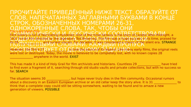 Прочитайте приведённый ниже текст. Образуйте от слов, напечатанных заглавными буквами в конце строк, обозначенных номерами 26-31, однокоренные слова, так, чтобы они грамматически и лексически соответствовали содержанию текста. Заполните пропуски полученными словами. Каждый пропуск соответствует отдельному заданию. The Lost Silent Film Film history is full of fascinating mysteries. One of the most famous is the story of London After Midnight, a 1927 horror film directed by the legendary Tod Browning. The film was a huge success in its time, praised for its 26 _______________ and surreal visuals. For decades, it was considered a classic of the silent era. STRANGE However, the film's 27 _______________ is now the source of its legend. Like many early films, the original reels were lost or destroyed. Today, the movie is believed to be completely lost, with no known copies 28 _______________ anywhere in the world. EXIST This has made it a kind of Holy Grail for film archivists and historians. Countless 29 _______________ have tried to find even a fragment of it, searching through old studio vaults and private collections, but with no success so far. SEARCH The situation seems 30 _______________, but hope never truly dies in the film community. Occasional rumors about a discovery in an Eastern European archive or an old cellar keep the story alive. It is 31 _______________ to think that a complete copy could still be sitting somewhere, waiting to be found and to amaze a new generation of viewers . POSSIBLE 