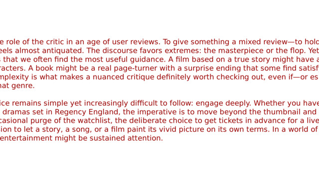 This brings us to the role of the critic in an age of user reviews. To give something a mixed review—to hold both its merits and flaws in balance—feels almost antiquated. The discourse favors extremes: the masterpiece or the flop. Yet, it is within those mixed assessments that we often find the most useful guidance. A film based on a true story might have amazing special effects but flat characters. A book might be a real page-turner with a surprise ending that some find satisfying and others find a bit weak. This complexity is what makes a nuanced critique definitely worth checking out, even if—or especially if—you are not a huge fan of that genre. Ultimately, the advice remains simple yet increasingly difficult to follow: engage deeply. Whether you have a soft spot for 90s indie rock or period dramas set in Regency England, the imperative is to move beyond the thumbnail and the blurb. I highly recommend the occasional purge of the watchlist, the deliberate choice to get tickets in advance for a live performance, and the conscious decision to let a story, a song, or a film paint its vivid picture on its own terms. In a world of infinite choice, the most radical act of entertainment might be sustained attention.  