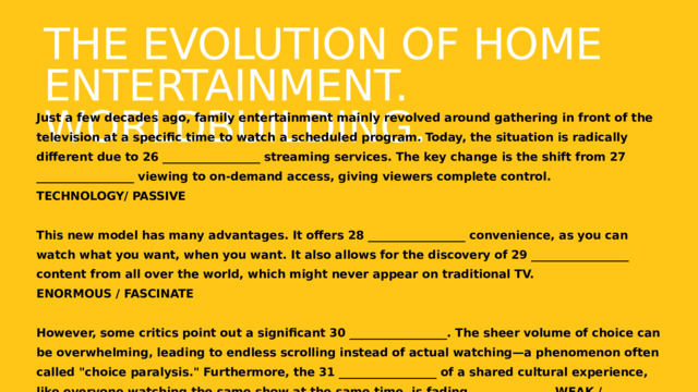 The Evolution of Home Entertainment. Worldbuilding. Just a few decades ago, family entertainment mainly revolved around gathering in front of the television at a specific time to watch a scheduled program. Today, the situation is radically different due to 26 _________________ streaming services. The key change is the shift from 27 _________________ viewing to on-demand access, giving viewers complete control. TECHNOLOGY/ PASSIVE  This new model has many advantages. It offers 28 _________________ convenience, as you can watch what you want, when you want. It also allows for the discovery of 29 _________________ content from all over the world, which might never appear on traditional TV. ENORMOUS / FASCINATE  However, some critics point out a significant 30 _________________. The sheer volume of choice can be overwhelming, leading to endless scrolling instead of actual watching—a phenomenon often called 