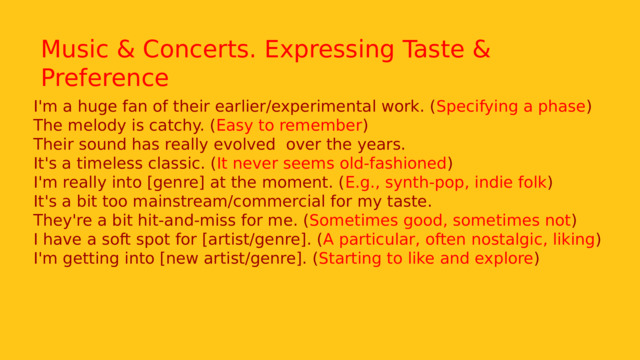 Music & Concerts. Expressing Taste & Preference I'm a huge fan of their earlier/experimental work. ( Specifying a phase ) The melody is catchy. ( Easy to remember ) Their sound has really evolved  over the years. It's a timeless classic. ( It never seems old-fashioned ) I'm really into [genre] at the moment. ( E.g., synth-pop, indie folk ) It's a bit too mainstream/commercial for my taste. They're a bit hit-and-miss for me. ( Sometimes good, sometimes not ) I have a soft spot for [artist/genre]. ( A particular, often nostalgic, liking ) I'm getting into [new artist/genre]. ( Starting to like and explore ) 