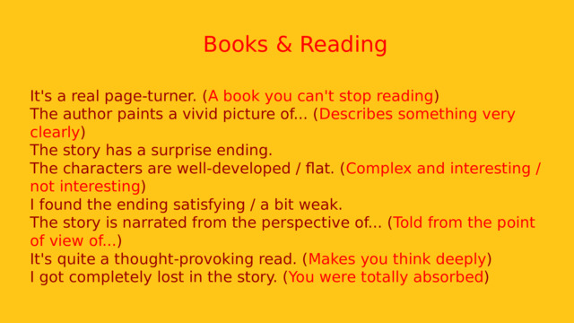  Books & Reading It's a real page-turner. ( A book you can't stop reading ) The author paints a vivid picture of... ( Describes something very clearly ) The story has a surprise ending. The characters are well-developed / flat. ( Complex and interesting / not interesting ) I found the ending satisfying / a bit weak. The story is narrated from the perspective of... ( Told from the point of view of... ) It's quite a thought-provoking read. ( Makes you think deeply ) I got completely lost in the story. ( You were totally absorbed ) 