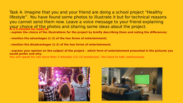 Task 4. Imagine that you and your friend are doing a school project “Healthy lifestyle”. You have found some photos to illustrate it but for technical reasons you cannot send them now. Leave a voice message to your friend explaining your choice of the photos and sharing some ideas about the project. In 2.5 minutes be ready to: - explain the choice of the illustrations for the project by briefly describing them and noting the differences;  - mention the advantages (1–2) of the two forms of entertainment;  - mention the disadvantages (1–2) of the two forms of entertainment;  - express your opinion on the subject of the project – which form of entertainment presented in the pictures you would prefer and why. You will speak for not more than 3 minutes (12–15 sentences). You have to talk continuously. 
