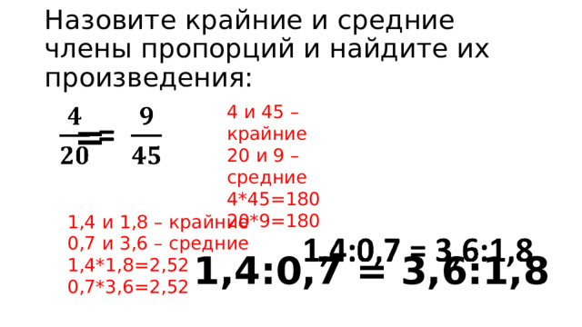 Назовите крайние и средние члены пропорций и найдите их произведения: 4 и 45 – крайние 20 и 9 – средние      = 4*45=180 20*9=180   1,4:0,7 = 3,6:1,8 1,4 и 1,8 – крайние 0,7 и 3,6 – средние 1,4*1,8=2,52 0,7*3,6=2,52 