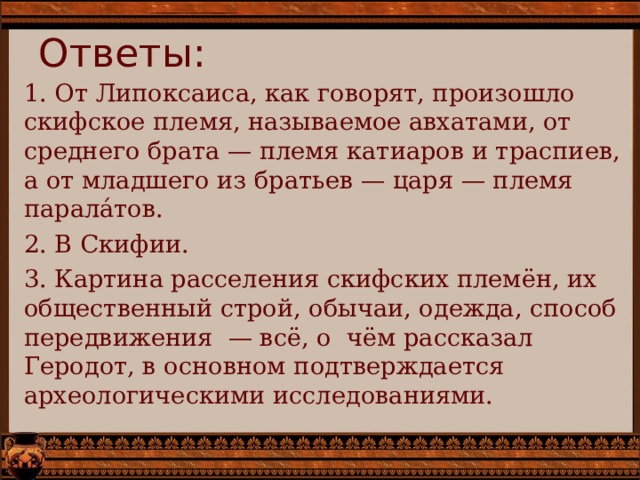 Ответы: 1. От Липоксаиса, как говорят, произошло скифское племя, называемое авхатами, от среднего брата — племя катиаров и траспиев, а от младшего из братьев — царя — племя парала́тов. 2. В Скифии. 3. Картина расселения скифских племён, их общественный строй, обычаи, одежда, способ передвижения — всё, о чём рассказал Геродот, в основном подтверждается археологическими исследованиями. 