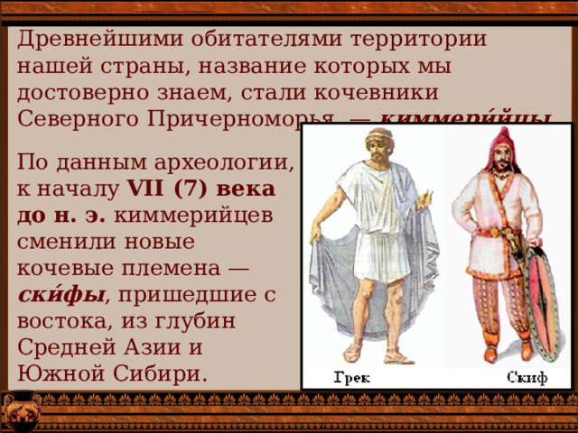 Древнейшими обитателями территории нашей страны, название которых мы достоверно знаем, стали кочевники Северного Причерноморья  — киммери́йцы. По данным археологии, к началу VII (7) века до н. э. киммерийцев сменили новые кочевые племена — ски́фы , пришедшие с востока, из глубин Средней Азии и Южной Сибири. 