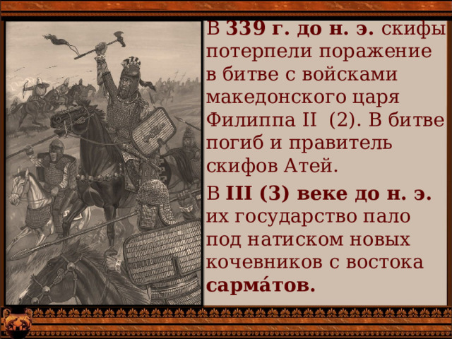 В 339 г. до н. э. скифы потерпели поражение в битве с войсками македонского царя Филиппа II (2). В битве погиб и правитель скифов Атей. В III (3) веке до н. э. их государство пало под натиском новых кочевников с востока сарма́тов. 
