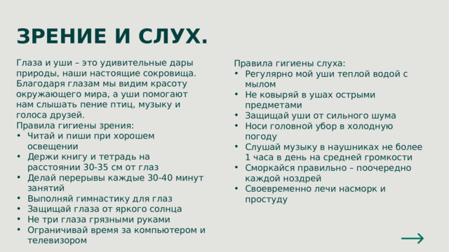 ЗРЕНИЕ И СЛУХ. Глаза и уши – это удивительные дары природы, наши настоящие сокровища. Благодаря глазам мы видим красоту окружающего мира, а уши помогают нам слышать пение птиц, музыку и голоса друзей. Правила гигиены зрения: Читай и пиши при хорошем освещении Держи книгу и тетрадь на расстоянии 30-35 см от глаз Делай перерывы каждые 30-40 минут занятий Выполняй гимнастику для глаз Защищай глаза от яркого солнца Не три глаза грязными руками Ограничивай время за компьютером и телевизором Правила гигиены слуха: Регулярно мой уши теплой водой с мылом Не ковыряй в ушах острыми предметами Защищай уши от сильного шума Носи головной убор в холодную погоду Слушай музыку в наушниках не более 1 часа в день на средней громкости Сморкайся правильно – поочередно каждой ноздрей Своевременно лечи насморк и простуду 