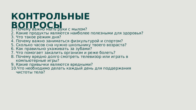 КОНТРОЛЬНЫЕ ВОПРОСЫ Почему важно мыть руки с мылом? Какие продукты являются наиболее полезными для здоровья? Что такое режим дня? Почему важно заниматься физкультурой и спортом? Сколько часов сна нужно школьнику твоего возраста? Как правильно ухаживать за зубами? Что помогает закалить организм и реже болеть? Почему вредно долго смотреть телевизор или играть в компьютерные игры? Какие привычки являются вредными? Что необходимо делать каждый день для поддержания чистоты тела? 