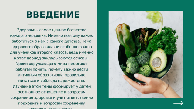 ВВЕДЕНИЕ Здоровье – самое ценное богатство каждого человека. Именно поэтому важно заботиться о нем с самого детства. Тема здорового образа жизни особенно важна для учеников второго класса, ведь именно в этот период закладываются основы. Уроки окружающего мира помогают ребятам понять, почему важно вести активный образ жизни, правильно питаться и соблюдать режим дня. Изучение этой темы формирует у детей осознанное отношение к вопросам сохранения здоровья и учит ответственно подходить к вопросам сохранения здоровья на всю жизнь. 