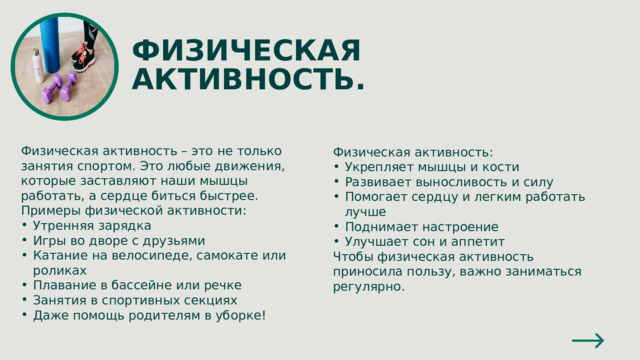 ФИЗИЧЕСКАЯ АКТИВНОСТЬ. Физическая активность – это не только занятия спортом. Это любые движения, которые заставляют наши мышцы работать, а сердце биться быстрее. Примеры физической активности: Утренняя зарядка Игры во дворе с друзьями Катание на велосипеде, самокате или роликах Плавание в бассейне или речке Занятия в спортивных секциях Даже помощь родителям в уборке! Физическая активность: Укрепляет мышцы и кости Развивает выносливость и силу Помогает сердцу и легким работать лучше Поднимает настроение Улучшает сон и аппетит Чтобы физическая активность приносила пользу, важно заниматься регулярно. 