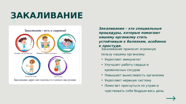 ЗАКАЛИВАНИЕ Закаливание – это специальные процедуры, которые помогают нашему организму стать устойчивым к болезням, особенно к простуде. Закаливание приносит огромную пользу нашему организму: Укрепляет иммунитет Улучшает работу сердца и кровеносных сосудов Повышает выносливость организма Укрепляет нервную систему Помогает проснуться по утрам и чувствовать себя бодрым весь день Укрепляет иммунитет Улучшает работу сердца и кровеносных сосудов Повышает выносливость организма Укрепляет нервную систему Помогает проснуться по утрам и чувствовать себя бодрым весь день 