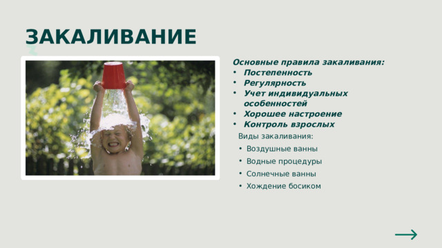 ЗАКАЛИВАНИЕ Основные правила закаливания: Постепенность Регулярность Учет индивидуальных особенностей Хорошее настроение Контроль взрослых Виды закаливания: Воздушные ванны Водные процедуры Солнечные ванны Хождение босиком Воздушные ванны Водные процедуры Солнечные ванны Хождение босиком 