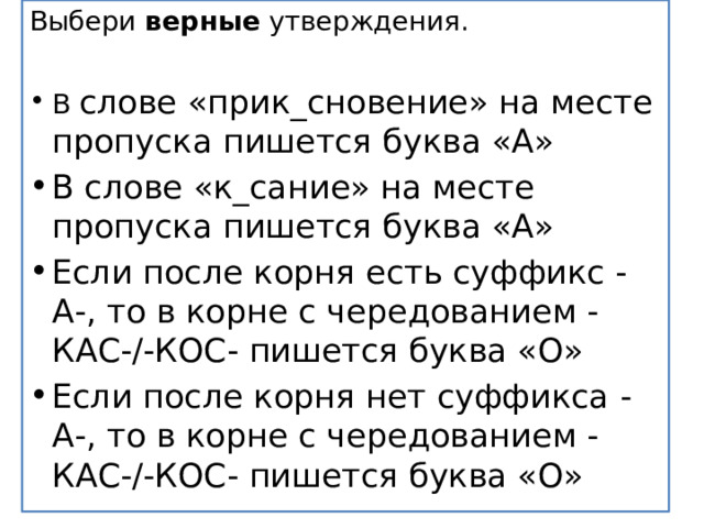 Выбери  верные  утверждения.   В слове «прик_сновение» на месте пропуска пишется буква «А» В слове «к_сание» на месте пропуска пишется буква «А» Если после корня есть суффикс -А-, то в корне с чередованием -КАС-/-КОС- пишется буква «О» Если после корня нет суффикса -А-, то в корне с чередованием -КАС-/-КОС- пишется буква «О» 