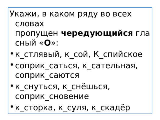 Укажи, в каком ряду во всех словах пропущен  чередующийся  гласный « О »: к_стлявый, к_сой, К_спийское соприк_саться, к_сательная, соприк_саются к_снуться, к_снёшься, соприк_сновение к_сторка, к_суля, к_скадёр 