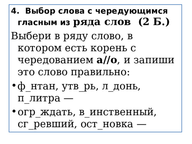 4.  Выбор слова с чередующимся гласным из ряда слов  (2 Б.) Выбери в ряду слово, в котором есть корень с чередованием  а//о ,   и запиши это слово правильно:  ф_нтан, утв_рь, л_донь, п_литра —   огр_ждать, в_инственный, сг_ревший, ост_новка —   