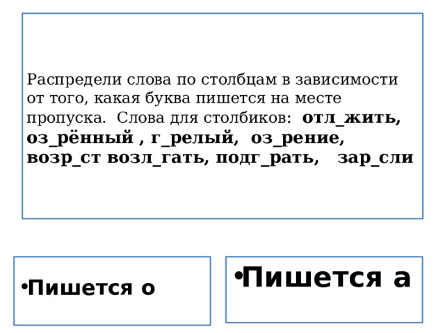       Распредели слова по столбцам в зависимости от того, какая буква пишется на месте пропуска. Слова для столбиков : отл_жить,  оз_рённый , г_релый, оз_рение, возр_ст возл_гать, подг_рать, зар_сли      Пишется а Пишется о 