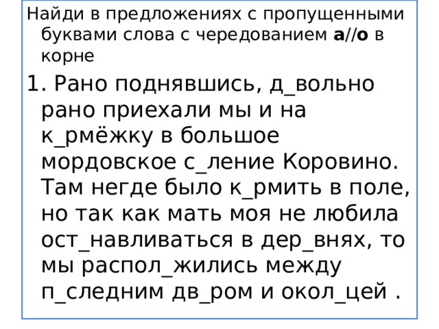 Найди в предложениях с пропущенными буквами слова с чередованием  а // о  в корне 1. Рано поднявшись, д_вольно рано приехали мы и на к_рмёжку в большое мордовское с_ление Коровино. Там негде было к_рмить в поле, но так как мать моя не любила ост_навливаться в дер_внях, то мы распол_жились между п_следним дв_ром и окол_цей . 