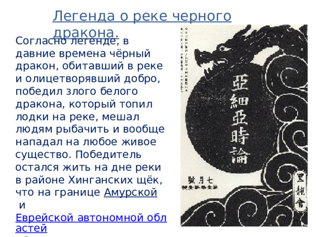 Легенда о реке черного дракона. Согласно легенде, в давние времена чёрный дракон, обитавший в реке и олицетворявший добро, победил злого белого дракона, который топил лодки на реке, мешал людям рыбачить и вообще нападал на любое живое существо. Победитель остался жить на дне реки в районе Хинганских щёк, что на границе  Амурской  и  Еврейской автономной областей . С тех пор эта река и называется рекой Чёрного Дракона. 