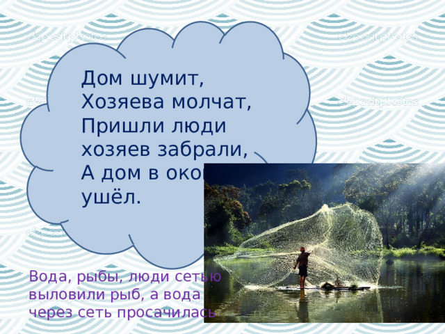 Дом шумит,   Хозяева молчат,   Пришли люди хозяев забрали,   А дом в окошки ушёл.  Вода, рыбы, люди сетью выловили рыб, а вода через сеть просачилась  
