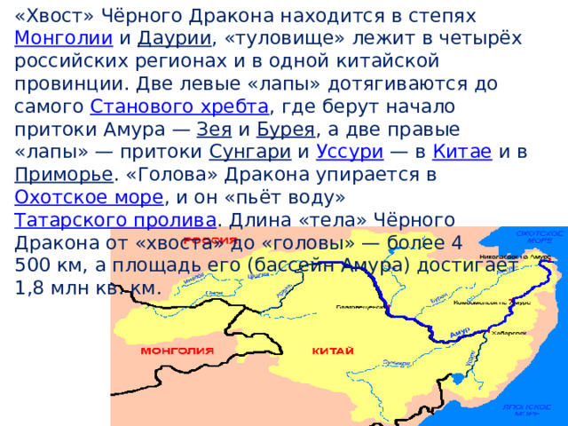 «Хвост» Чёрного Дракона находится в степях  Монголии  и  Даурии , «туловище» лежит в четырёх российских регионах и в одной китайской провинции. Две левые «лапы» дотягиваются до самого  Станового хребта , где берут начало притоки Амура —  Зея  и  Бурея , а две правые «лапы» — притоки  Сунгари  и  Уссури  — в  Китае  и в Приморье . «Голова» Дракона упирается в  Охотское море , и он «пьёт воду»  Татарского пролива . Длина «тела» Чёрного Дракона от «хвоста» до «головы» — более 4 500 км, а площадь его (бассейн Амура) достигает 1,8 млн кв. км. 