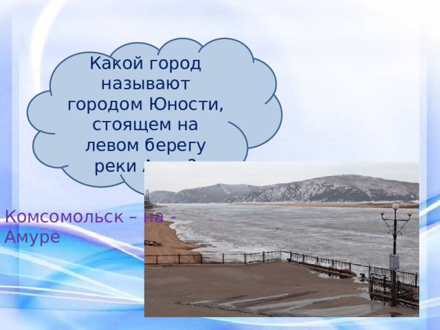 Какой город называют городом Юности, стоящем на левом берегу реки Амур? Комсомольск – на - Амуре 