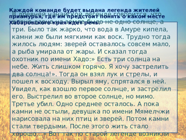 Каждой команде будет выдана легенда жителей приамурья, где им предстоит понять о каком месте Хабаровского края идет речь. В древней нанайской легенде говорится, что давно-давно на земле было не одно солнце, а три. Было так жарко, что вода в Амуре кипела, камни же были мягкими как воск. Трудно тогда жилось людям: зверей оставалось совсем мало, а рыба умирала от жары. И сказал тогда охотник по имени Хадо:» Есть три солнца на небе. Жить слишком горячо. Я хочу застрелить два солнца!». Тогда он взял лук и стрелы, и пошел к восходу. Вырыл яму, спрятался в ней. Увидел, как взошло первое солнце, и застрелил его. Выстрелил во второе солнце, но мимо. Третье убил. Одно среднее осталось. А пока камни не остыли, девушка по имени Мямелчжи нарисовала на них птиц и зверей. Потом камни стали твердыми. После этого жить стало хорошо…» Вот так по старой легенде возникли удивительные рисунки на камнях. 