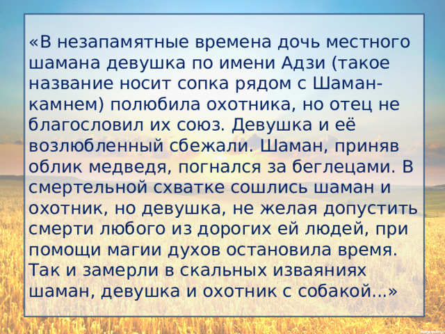 «В незапамятные времена дочь местного шамана девушка по имени Адзи (такое название носит сопка рядом с Шаман-камнем) полюбила охотника, но отец не благословил их союз. Девушка и её возлюбленный сбежали. Шаман, приняв облик медведя, погнался за беглецами. В смертельной схватке сошлись шаман и охотник, но девушка, не желая допустить смерти любого из дорогих ей людей, при помощи магии духов остановила время. Так и замерли в скальных изваяниях шаман, девушка и охотник с собакой...» 