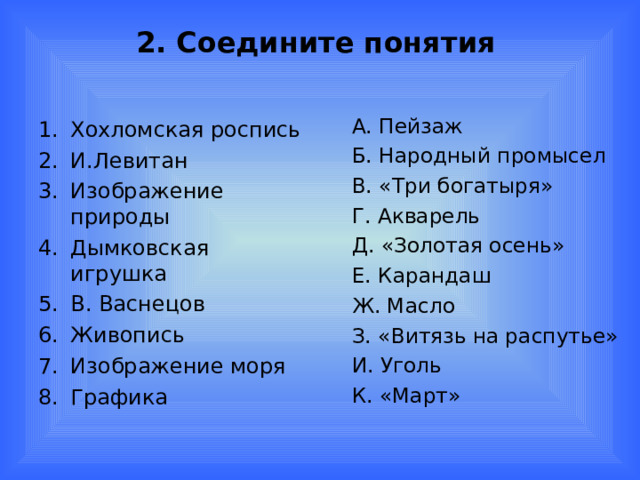 2. Соедините понятия А. Пейзаж Б. Народный промысел В. «Три богатыря» Г. Акварель Д. «Золотая осень» Е. Карандаш Ж. Масло З. «Витязь на распутье» И. Уголь К. «Март» Хохломская роспись И.Левитан Изображение природы Дымковская игрушка В. Васнецов Живопись Изображение моря Графика 