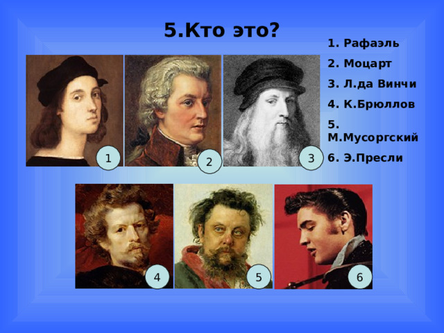 5.Кто это? 1. Рафаэль 2. Моцарт 3. Л.да Винчи 4. К.Брюллов 5. М.Мусоргский 6. Э.Пресли  1 3 2 4 5 6 