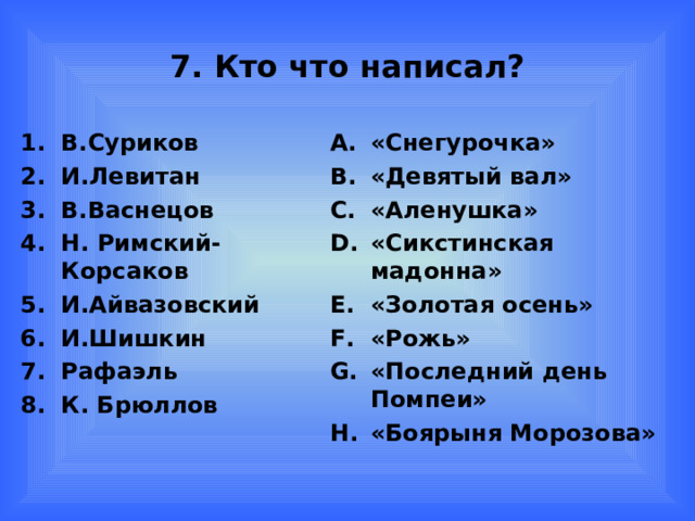 7. Кто что написал? В.Суриков И.Левитан В.Васнецов Н. Римский-Корсаков И.Айвазовский И.Шишкин Рафаэль К. Брюллов «Снегурочка» «Девятый вал» «Аленушка» «Сикстинская мадонна» «Золотая осень» «Рожь» «Последний день Помпеи» «Боярыня Морозова»  