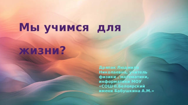 Мы учимся для  жизни? Дряпак Людмила Николаевна, учитель физики , математики, информатики МОУ «СОШ п.Белоярский имени Бабушкина А.М.» 