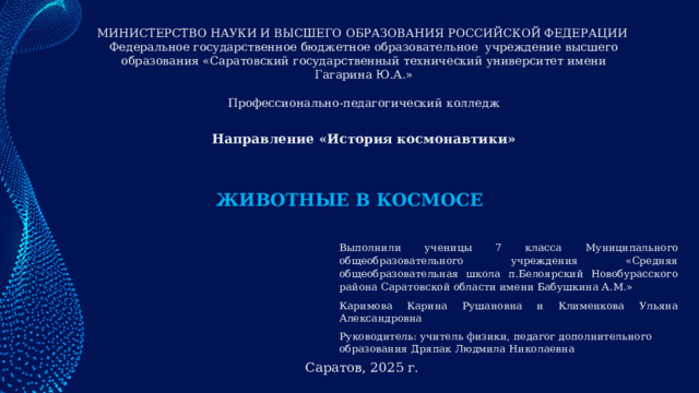 МИНИСТЕРСТВО НАУКИ И ВЫСШЕГО ОБРАЗОВАНИЯ РОССИЙСКОЙ ФЕДЕРАЦИИ Федеральное государственное бюджетное образовательное учреждение высшего образования «Саратовский государственный технический университет имени Гагарина Ю.А.»  Профессионально-педагогический колледж Направление «История космонавтики» ЖИВОТНЫЕ В КОСМОСЕ Выполнили ученицы 7 класса Муниципального общеобразовательного учреждения «Средняя общеобразовательная школа п.Белоярский Новобурасского района Саратовской области имени Бабушкина А.М.» Каримова Карина Рушановна и Клименкова Ульяна Александровна Руководитель: учитель физики, педагог дополнительного образования Дряпак Людмила Николаевна  Саратов, 2025 г. 