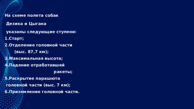 На схеме полета собак  Дезика и Цыгана  указаны следующие ступени: Старт; Отделение головной части  (выс. 87,7 км); 3.Максимальная высота; 4.Падение отработавшей  ракеты; 5.Раскрытие парашюта  головной части (выс. 7 км); 6.Приземление головной части. 