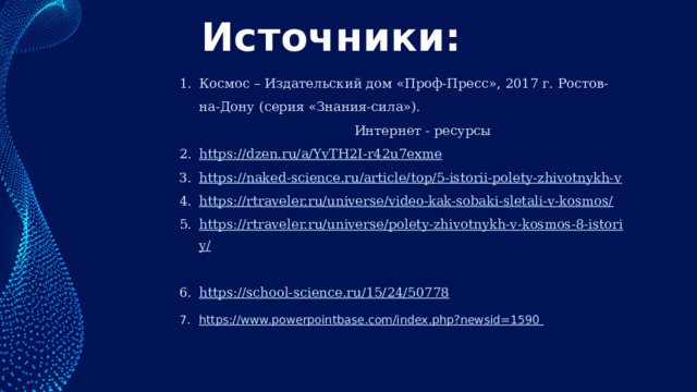 Источники: Космос – Издательский дом «Проф-Пресс», 2017 г. Ростов-на-Дону (серия «Знания-сила»). Интернет - ресурсы https://dzen.ru/a/YvTH2I-r42u7exme  https://naked-science.ru/article/top/5-istorii-polety-zhivotnykh-v https://rtraveler.ru/universe/video-kak-sobaki-sletali-v-kosmos/  https://rtraveler.ru/universe/polety-zhivotnykh-v-kosmos-8-istoriy/  https://school-science.ru/15/24/50778 https://www.powerpointbase.com/index.php?newsid=1590  