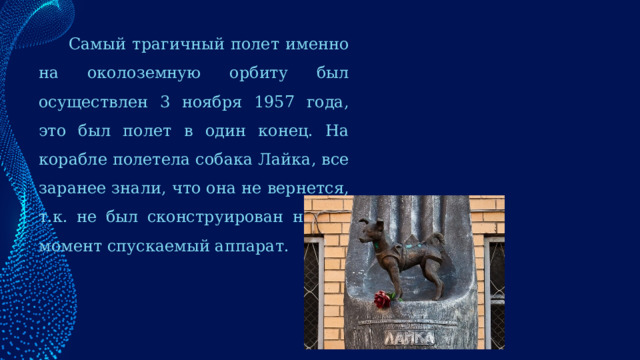  Самый трагичный полет именно на околоземную орбиту был осуществлен 3 ноября 1957 года, это был полет в один конец. На корабле полетела собака Лайка, все заранее знали, что она не вернется, т.к. не был сконструирован на тот момент спускаемый аппарат. 