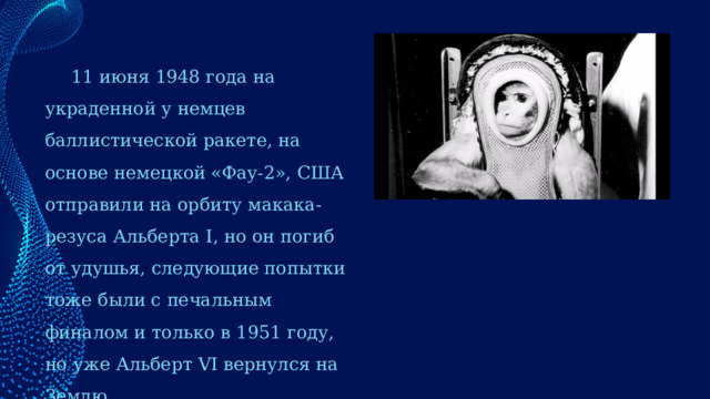 11 июня 1948 года на украденной у немцев баллистической ракете, на основе немецкой «Фау-2», США отправили на орбиту макака-резуса Альберта I, но он погиб от удушья, следующие попытки тоже были с печальным финалом и только в 1951 году, но уже Альберт VI вернулся на Землю. 