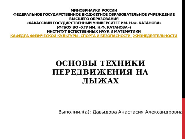 МИНОБРНАУКИ РОССИИ  Федеральное государственное бюджетное образовательное учреждение  высшего образования  «Хакасский государственный университет им. Н.Ф. Катанова»  (ФГБОУ ВО «ХГУ им. Н.Ф. Катанова»)  Институт естественных наук и математики  Кафедра физической культуры, спорта и безопасности жизнедеятельности Основы техники передвижения на лыжах Выполнил(а): Давыдова Анастасия Александровна 